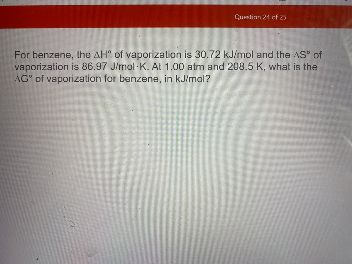 Question 24 of 25
For benzene, the AH° of vaporization is 30.72 kJ/mol and the AS° of
vaporization is 86.97 J/mol-K. At 1.00 atm and 208.5 K, what is the
AG° of vaporization for benzene, in kJ/mol?
