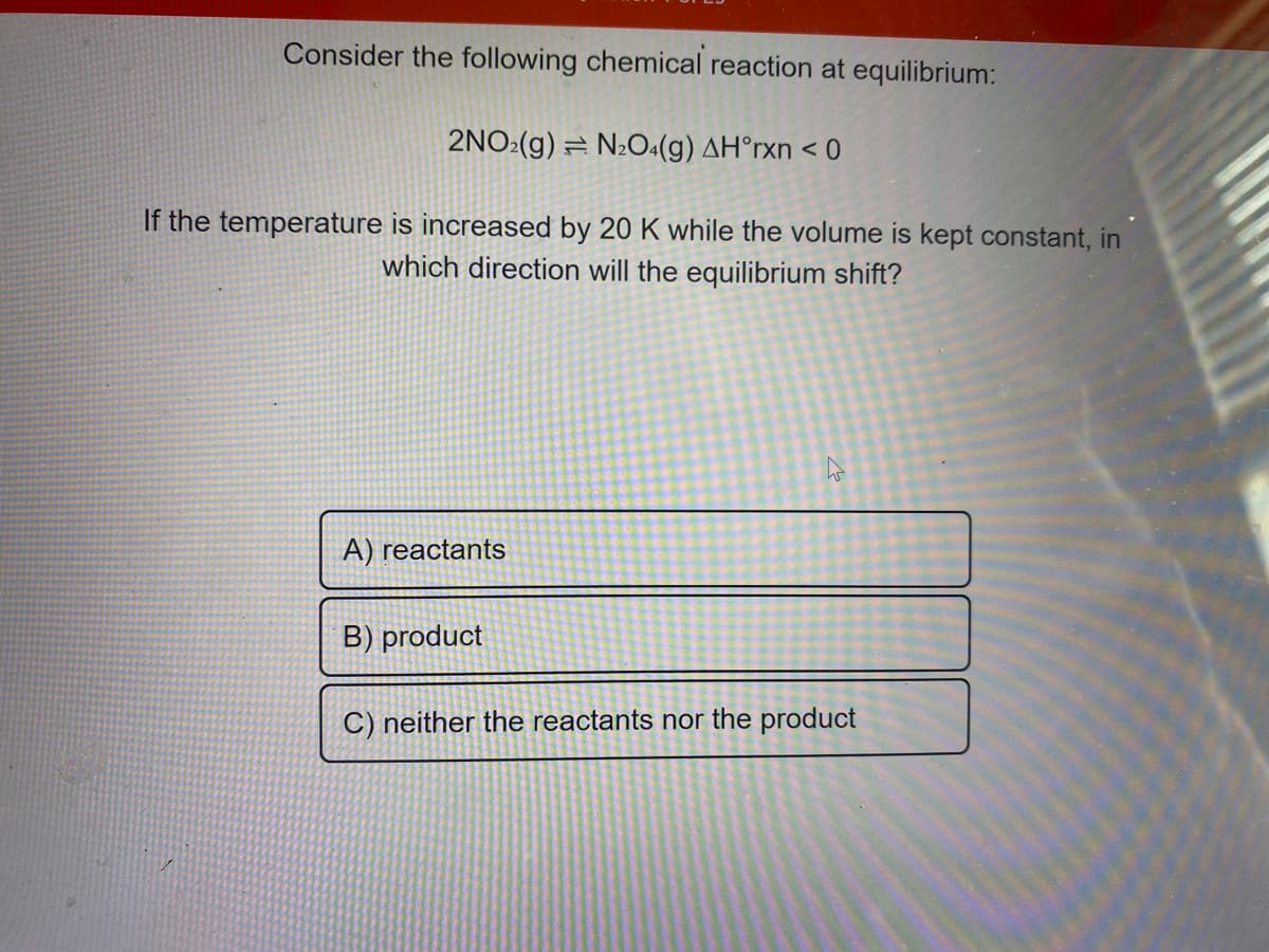 Consider the following chemical reaction at equilibrium:
2NO:(g)
= N2O4(g) AH°rxn < 0
If the temperature is increased by 20 K while the volume is kept constant, in
which direction will the equilibrium shift?
A) reactants
B) product
C) neither the reactants nor the product
