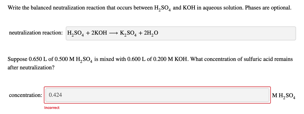 Write the balanced neutralization reaction that occurs between H,SO, and KOH in aqueous solution. Phases are optional.
4
neutralization reaction: H,SO, + 2KOH
K, SO, + 2H,O
(4
Suppose 0.650 L of 0.500 M H, SO, is mixed with 0.600 L of 0.200 M KOH. What concentration of sulfuric acid remains
after neutralization?
concentration: 0.424
M H,SO,
Incorrect
