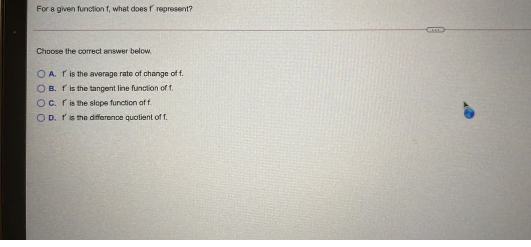 For a given function f, what does f' represent?
Choose the correct answer below.
O A. f' is the average rate of change of f.
O B. f'is the tangent line function of f.
OC. f' is the slope function of f.
O D. f' is the difference quotient of f.
