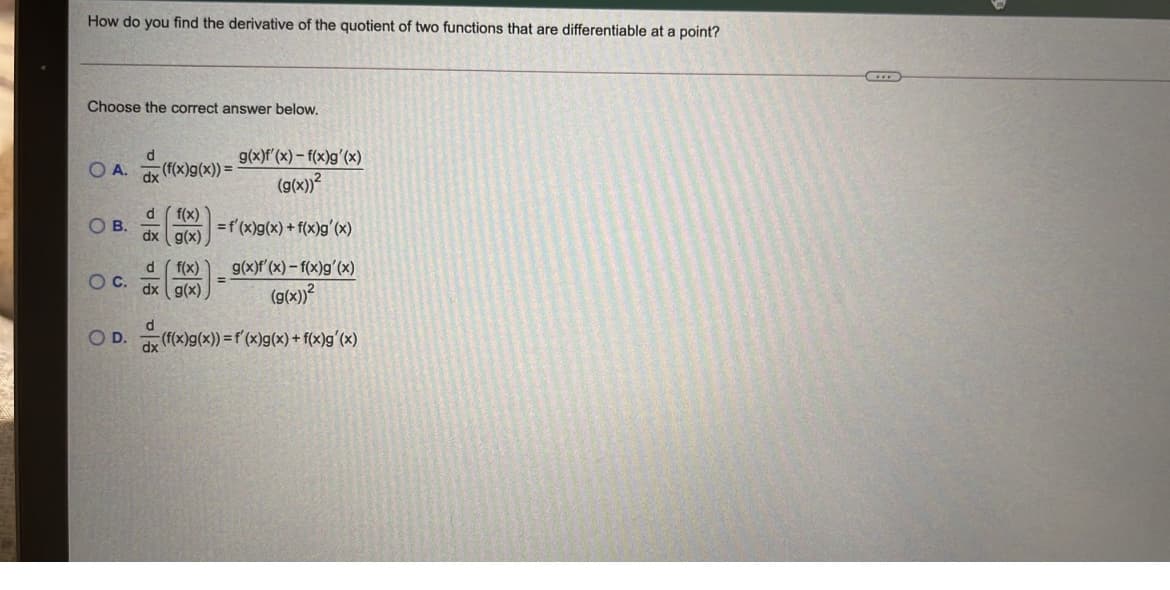 How do you find the derivative of the quotient of two functions that are differentiable at a point?
Choose the correct answer below.
g(x)f'(x) – f(x)g'(x)
OA.
(f(x)g(x)) =
(g(x))?
d f(x)
dx ( g(x)
OB.
=f'(x)g(x) + f(x)g'(x)
g(x)f (x) – f(x)g'(x)
f(x)
dx g(x)
OC.
(g(x)?
OD.
dx
(f(x)g(x)) =f'(x)g(x) + f(x)g'(x)
