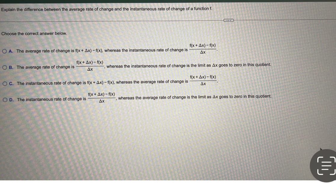 Explain the difference between the average rate of change and the instantaneous rate of change of a function f.
Choose the correct answer below.
f(x + Ax) - f(x)
Ax
O A. The average rate of change is f(x + Ax) - f(x), whereas the instantaneous rate of change is
f(x + Ax) - f(x)
O B. The average rate of change is
whereas the instantaneous rate of change is the limit as Ax goes to zero in this quotient.
Ax
f(x + Ax) – f(x)
O C. The instantaneous rate of change is f(x + Ax) – f(x), whereas the average rate of change is
Ax
f(x + Ax) - f(x)
O D. The instantaneous rate of change is
whereas the average rate of change is the limit as Ax goes to zero in this quotient.
Ax
