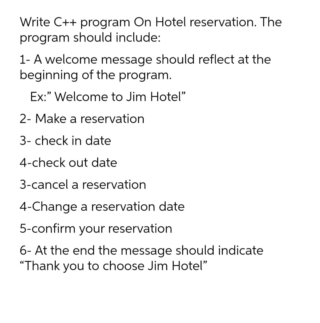 Write C++ program On Hotel reservation. The
program should include:
1- A welcome message should reflect at the
beginning of the program.
Ex:" Welcome to Jim Hotel"
2- Make a reservation
3- check in date
4-check out date
3-cancel a reservation
4-Change a reservation date
5-confirm your reservation
6- At the end the message should indicate
"Thank you to choose Jim Hotel"
