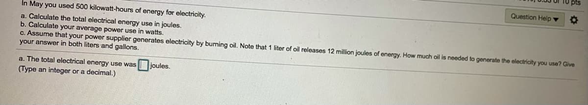 Question Help ▼
In May you used 500 kilowatt-hours of energy for electricity.
a. Calculate the total electrical energy use in joules.
b. Calculate your average power use in watts.
C. Assume that your power supplier generates electricity by burning oil. Note that 1 liter of oil releases 12 million joules of energy. How much oil is needed to generate the electricity you use? Give
your answer in both liters and gallons.
a. The total electrical energy use was joules.
(Type an integer or a decimal.)
