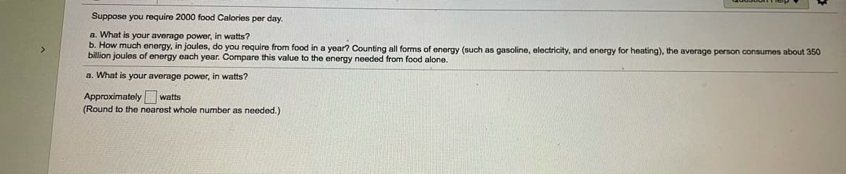 Suppose you require 2000 food Calories per day.
a. What is your average power, in watts?
b. How much energy, in joules, do you require from food in a year? Counting all forms of energy (such as gasoline, electricity, and energy for heating), the average person consumes about 350
billion joules of energy each year. Compare this value to the energy needed from food alone.
a. What is your average power, in watts?
Approximately watts
(Round to the nearest whole number as needed.)
