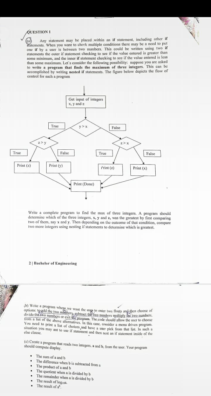 QUESTION 1
(a)
statements. When you want to check multiple conditions there may be a need to put
one if by a user is between two numbers. This could be written using two if
statements the outer if statement checking to see if the value entered is greater than
some minimum, and the inner if statement checking to see if the value entered is less
than some maximum. Let's consider the following possibility: suppose you are asked
to write a program that finds the maximum of three integers. This can be
accomplished by writing nested if statements. The figure below depicts the flow of
control for such a program
Any statement may be placed.within an if statement, including other if
Get input of integers
X, y and z
True
y > x
False
z>y
z>x
False
True
False
True
Print (z)
Print (y)
Print (z)
Print (x)
Print (Done)
Write a complete program to find the max of three integers. A program should
determine which of the three integers, x, y and z, was the greatest by first comparing
two of them, say x and y. Then depending on the outcome of that condition, compare
two more integers using nesting if statements to determine which is greatest.
2 | Bachelor of Engineering
(b) Write a program whepe we want the user to enter two floats and then choose of
options: tadd the two numbers, subtract the Two numbers multiply ine two numbers.
divido the Two numbers or exit e program The code should allow the user to choose
from a list of the above alternatives, In this case, consider a menu driven program.
You need to print a list of choices and have a user pick from that list. In such a
situation you may ant to use if statement and then nest an if statement inside of the
else clause.
(c) Create a program that reads two integers, a and b, from the user. Your program
should compute display.
The sum of a and b
The difference when b is subtracted from a
The product of a and b
The quotient when a is divided by b
The remainder when a is divided by b
The result of log1na.
• The result of a.
