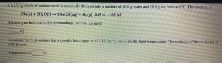 A 0.250-g chunk of sodium metal is cautiously dropped into a mixture of 50.0 g water and 50.0 g ice, both at 0°C. The reaction is
2Na(s) + 2H,O(1) → 2NaOH(aq) + Ha (9) AH = -368 kJ
Assuming no heat loss to the surroundings, will the ice melt?
Assuming the final mixture has a specific heat capacity of 4 18 JgC, calculate the final temperature The enthalpy of fusion for ice is
6.02 KJ mol.
Temperature
