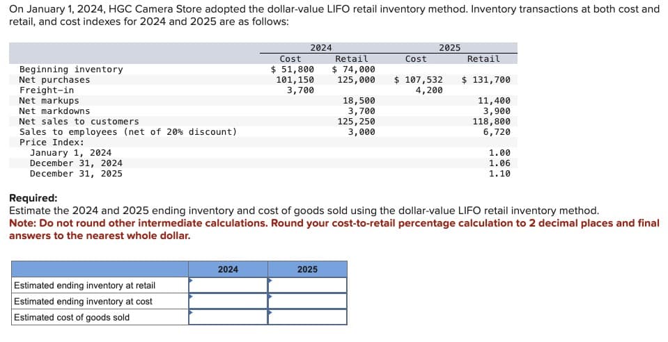 On January 1, 2024, HGC Camera Store adopted the dollar-value LIFO retail inventory method. Inventory transactions at both cost and
retail, and cost indexes for 2024 and 2025 are as follows:
Beginning inventory
Net purchases
Freight-in
Net markups
Net markdowns
Net sales to customers
Sales to employees (net of 20 % discount)
Price Index:
January 1, 2024
December 31, 2024
December 31, 2025
Estimated ending inventory at retail
Estimated ending inventory at cost
Estimated cost of goods sold
2024
2024
Cost
$ 51,800
101, 150
3,700
Retail
$ 74,000
125,000
2025
18,500
3,700
125, 250
3,000
Cost
2025
$ 107,532
4,200
Required:
Estimate the 2024 and 2025 ending inventory and cost of goods sold using the dollar-value LIFO retail inventory method.
Note: Do not round other intermediate calculations. Round your cost-to-retail percentage calculation to 2 decimal places and final
answers to the nearest whole dollar.
Retail
$ 131,700
11,400
3,900
118,800
6,720
1.00
1.06
1.10