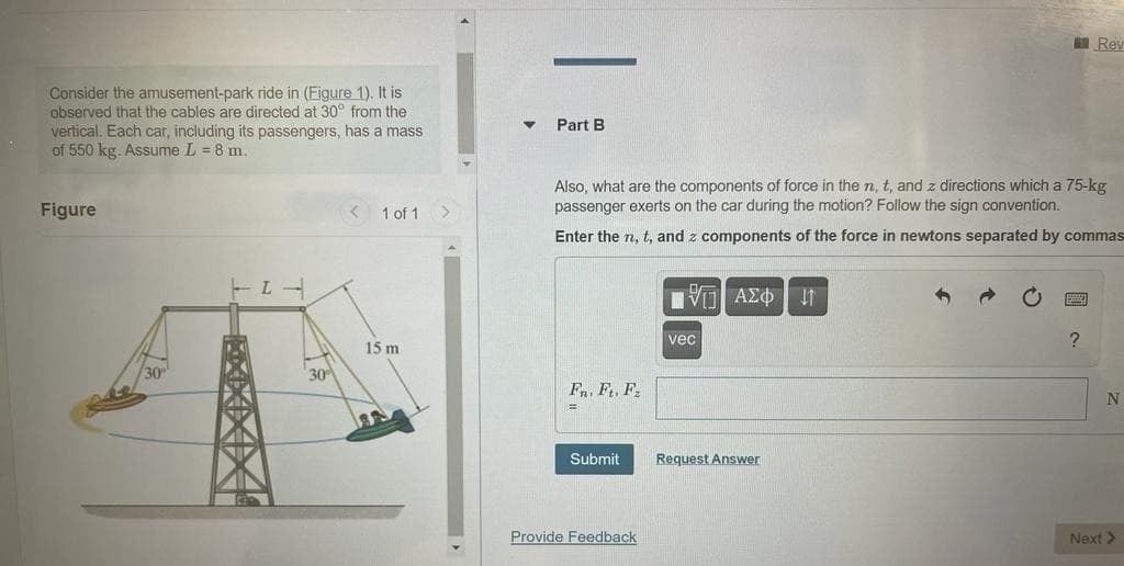 Consider the amusement-park ride in (Eigure 1). It is
observed that the cables are directed at 30° from the
vertical. Each car, including its passengers, has a mass
of 550 kg. Assume L = 8 m.
Figure
30
TIL
30
1 of 1
15 m
Part B
Also, what are the components of force in the n, t, and z directions which a 75-kg
passenger exerts on the car during the motion? Follow the sign convention.
Enter the n, t, and z components of the force in newtons separated by commas
Fn. Ft. F
=
Submit
Provide Feedback
ΠΡΟΑΣΦΗΜΙ
vec
Request Answer
Rev
?
N
Next >