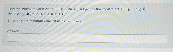 Find the minimum value of m= 3x +2y + z subject to the constraints-y-z≥ 5,
2x + 5z < 40, z ≥ 0, x ≥ 0, z≥ 0.
Enter only the mininum value of m as the answer.
Answer: