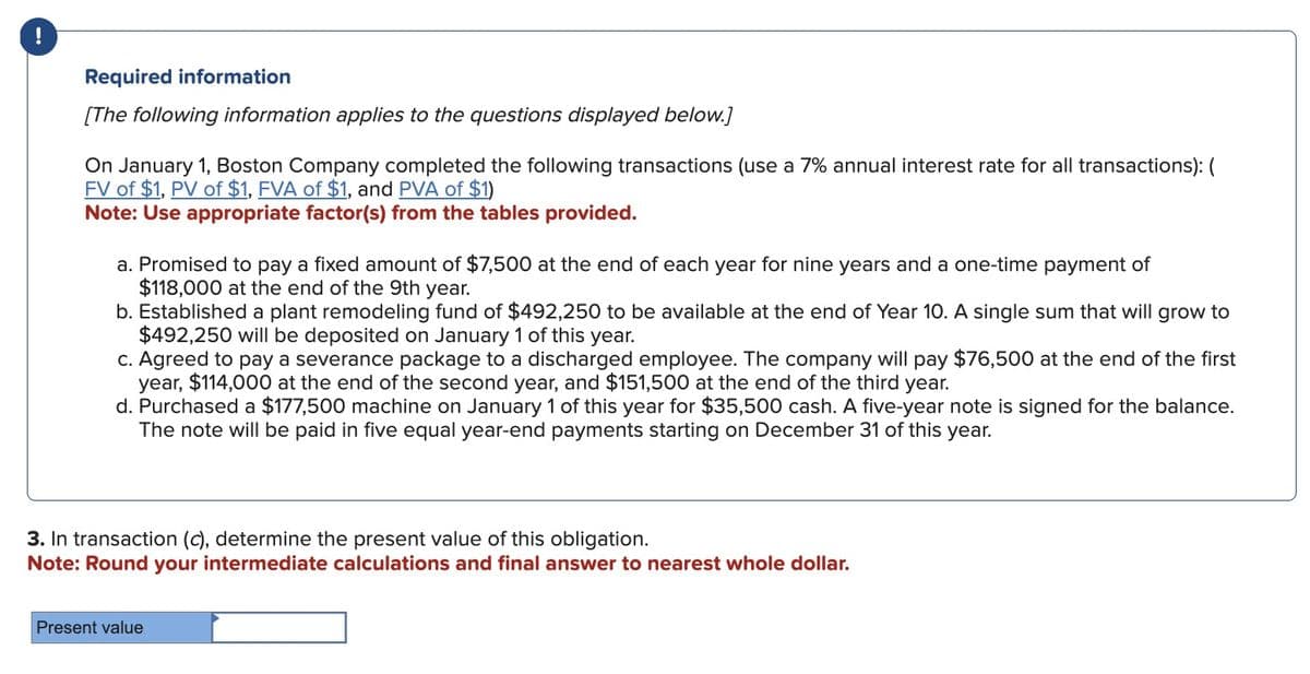 !
Required information
[The following information applies to the questions displayed below.]
On January 1, Boston Company completed the following transactions (use a 7% annual interest rate for all transactions): (
FV of $1, PV of $1, FVA of $1, and PVA of $1)
Note: Use appropriate factor(s) from the tables provided.
a. Promised to pay a fixed amount of $7,500 at the end of each year for nine years and a one-time payment of
$118,000 at the end of the 9th year.
b. Established a plant remodeling fund of $492,250 to be available at the end of Year 10. A single sum that will grow to
$492,250 will be deposited on January 1 of this year.
c. Agreed to pay a severance package to a discharged employee. The company will pay $76,500 at the end of the first
year, $114,000 at the end of the second year, and $151,500 at the end of the third year.
d. Purchased a $177,500 machine on January 1 of this year for $35,500 cash. A five-year note is signed for the balance.
The note will be paid in five equal year-end payments starting on December 31 of this year.
3. In transaction (c), determine the present value of this obligation.
Note: Round your intermediate calculations and final answer to nearest whole dollar.
Present value