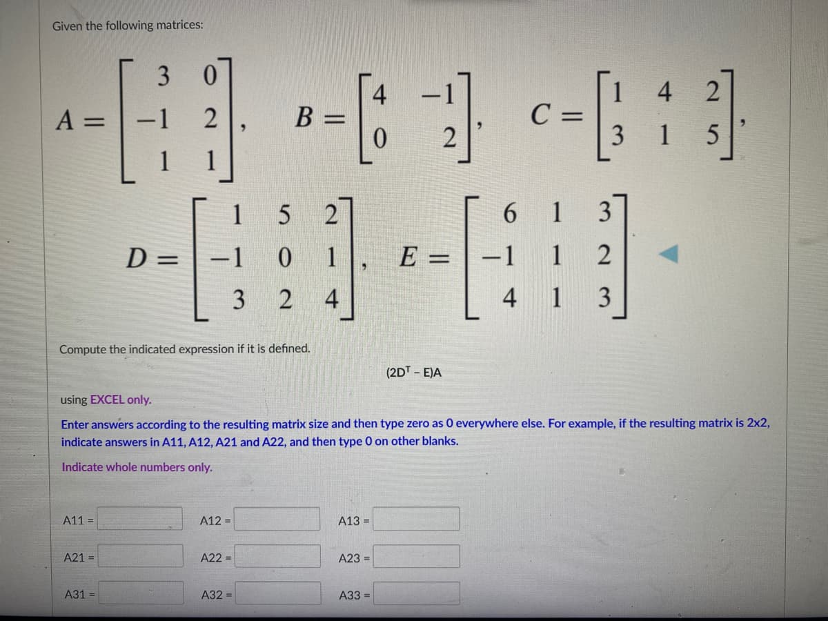 Given the following matrices:
3 0
4
4
B =
0.
C =
3
A = | -1
2
1
1
2
6
1
D = | –1
1
E =
-1
1
3
4
4 1
3
Compute the indicated expression if it is defined.
(2DT- E)A
using EXCEL only.
Enter answers according to the resulting matrix size and then type zero as 0 everywhere else. For example, if the resulting matrix is 2x2,
indicate answers in A11, A12, A21 and A22, and then type 0 on other blanks.
Indicate whole numbers only.
A11 =
A12 =
A13 =
A21 =
A22 =
A23 =
A31 =
A32 =
A33 =
