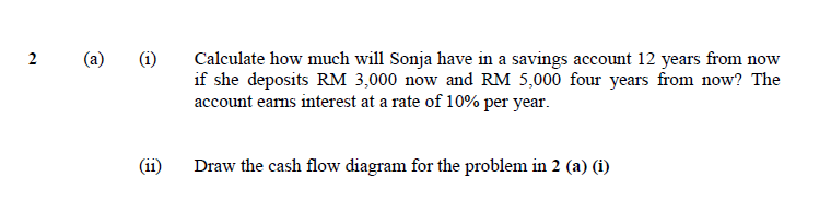 2 (a)
(1) Calculate how much will Sonja have in a savings account 12 years from now
if she deposits RM 3,000 now and RM 5,000 four years from now? The
account earns interest at a rate of 10% per year.
Draw the cash flow diagram for the problem in 2 (a) (i)