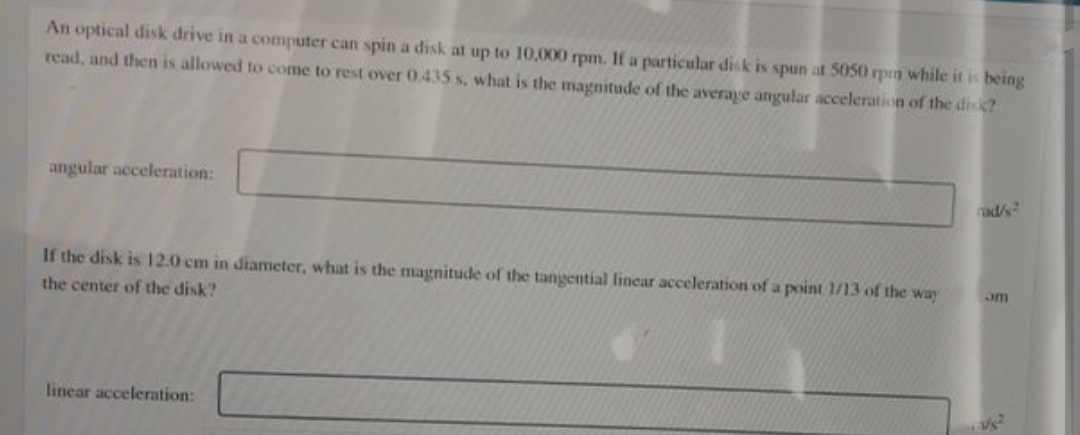 An optical disk drive in a computer can spin a disk at up to 10,000 rpm. If a particular disk is spun at 5050 rpm while it is being
read, and then is allowed to come to rest over 0.435 s, what is the magnitude of the average angular acceleration of the disk?
angular acceleration:
rad/s?
If the disk is 12.0 cm in diameter, what is the magnitude of the tangential linear acceleration of a point 1/13 of the way
the center of the disk?
Jm
linear acceleration: