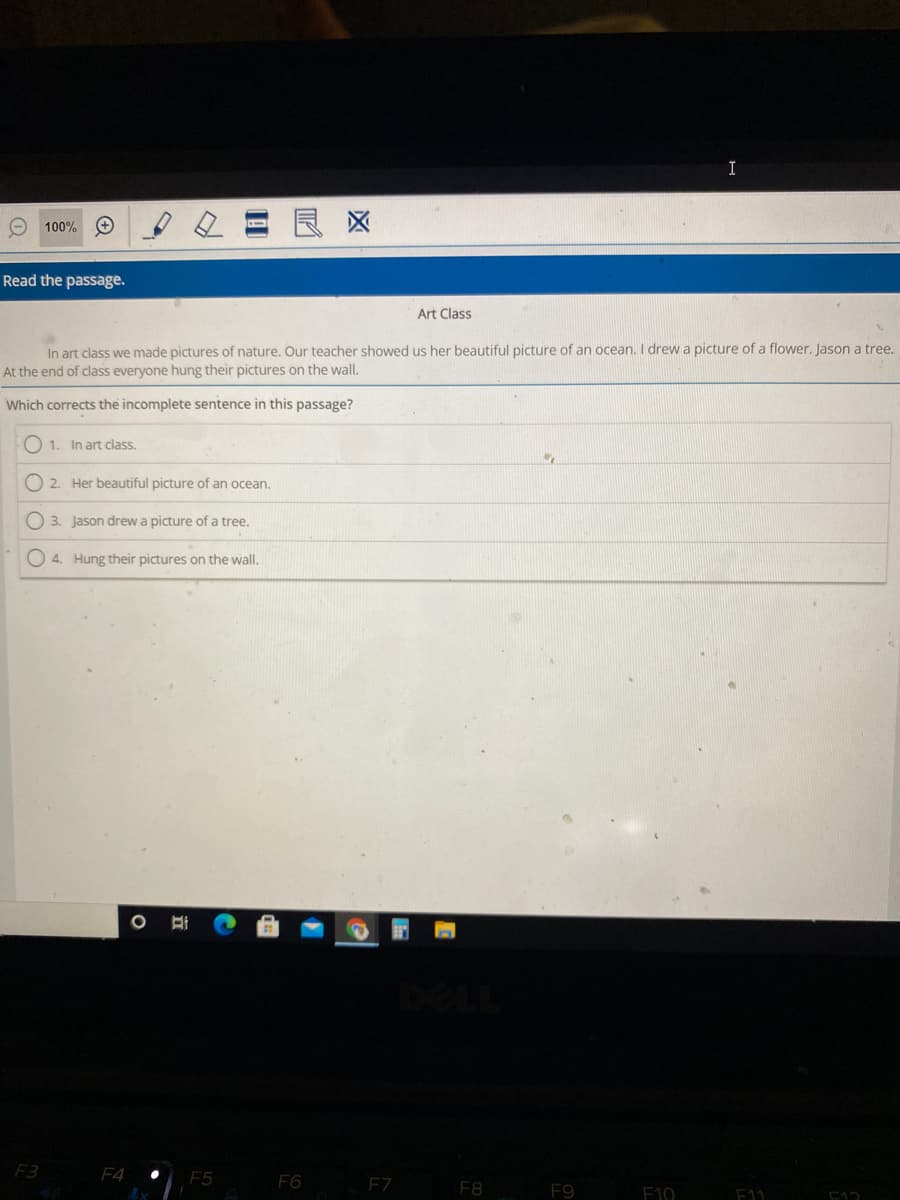 I
O 100%
良区
Read the passage.
Art Class
In art class we made pictures of nature. Our teacher showed us her beautiful picture of an ocean. I drew a picture of a flower. Jason a tree.
At the end of class everyone hung their pictures on the wall.
Which corrects the incomplete sentence in this passage?
O 1. In art class.
O 2. Her beautiful picture of an ocean.
O 3. Jason drew a picture of a tree.
O 4. Hung their pictures on the wall.
F3
F4
F6
F7
F8
F9
F10
F11
