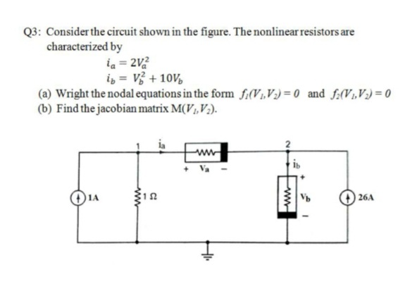 Q3: Consider the circuit shown in the figure. The nonlinear resistors are
characterized by
ia = 2V2
i, = V3 + 10V,
(a) Wright the nodal equations in the form fi(V1,V) = 0 and f:(V1,V;) = 0
(b) Find the jacobian matrix M(V,V;).
+ Va
is
)1A
26A
ww
C:
