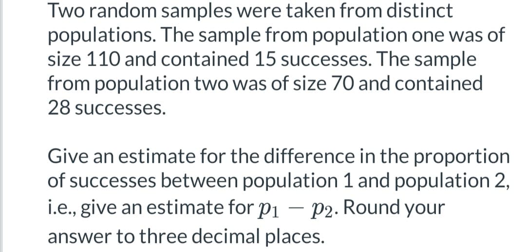 Two random samples were taken from distinct
populations. The sample from population one was of
size 110 and contained 15 successes. The sample
from population two was of size 70 and contained
28 successes.
Give an estimate for the difference in the proportion
of successes between population 1 and population 2,
i.e., give an estimate for p₁ - P2. Round your
answer to three decimal places.