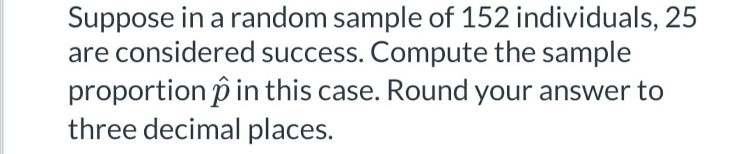 Suppose in a random sample of 152 individuals, 25
are considered success. Compute the sample
proportion p in this case. Round your answer to
three decimal places.