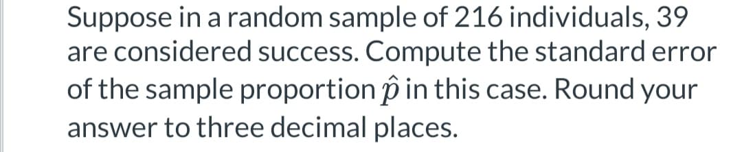 Suppose in a random sample of 216 individuals, 39
are considered success. Compute the standard error
of the sample proportion in this case. Round your
answer to three decimal places.