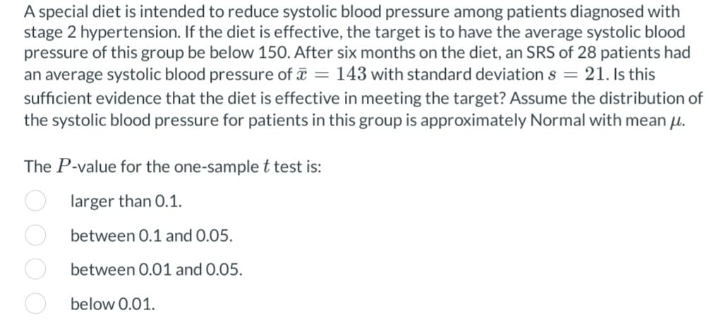 A special diet is intended to reduce systolic blood pressure among patients diagnosed with
stage 2 hypertension. If the diet is effective, the target is to have the average systolic blood
pressure of this group be below 150. After six months on the diet, an SRS of 28 patients had
an average systolic blood pressure of = 143 with standard deviation s = 21. Is this
sufficient evidence that the diet is effective in meeting the target? Assume the distribution of
the systolic blood pressure for patients in this group is approximately Normal with mean μ.
The P-value for the one-sample t test is:
larger than 0.1.
between 0.1 and 0.05.
between 0.01 and 0.05.
000 0.
below 0.01.