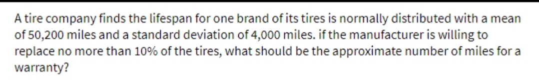 A tire company finds the lifespan for one brand of its tires is normally distributed with a mean
of 50,200 miles and a standard deviation of 4,000 miles. if the manufacturer is willing to
replace no more than 10% of the tires, what should be the approximate number of miles for a
warranty?
