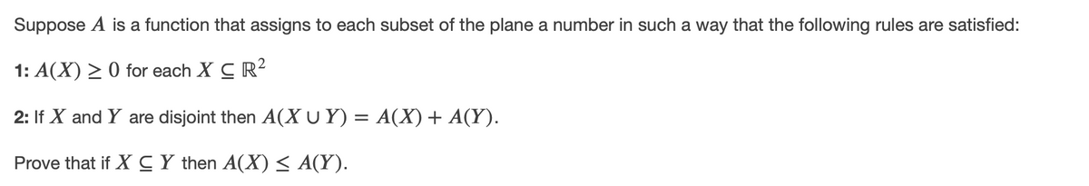 Suppose A is a function that assigns to each subset of the plane a number in such a way that the following rules are satisfied:
1: A(X) > 0 for each X C R?
2: If X and Y are disjoint then A(X U Y) = A(X)+ A(Y).
Prove that if X CY then A(X) < A(Y).
