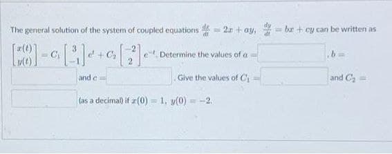 The general solution of the system of coupled equations =2+ay, bx+cy can be written as
D
[(t)]
= C₁
[3]
e + Ca
[2]
Determine the values of a
and c
Give the values of C
and C₂ =
(as a decimal) if a(0) = 1, y(0) = -2.