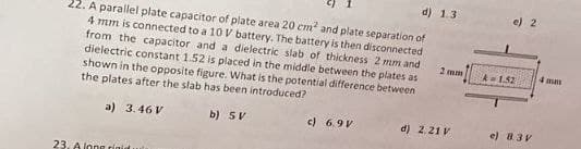 d) 1.3
22. A parallel plate capacitor of plate area 20 cm² and plate separation of
4 mm is connected to a 10 V battery. The battery is then disconnected
from the capacitor and a dielectric slab of thickness 2 mm and
dielectric constant 1.52 is placed in the middle between the plates as
shown in the opposite figure. What is the potential difference between
the plates after the slab has been introduced?
a) 3.46 V
b) 5V
c) 6.9V
d) 2.21 V
23. A long rigid uta
2 mm
e) 2
A = 1.52
e) 8.3V
4mm