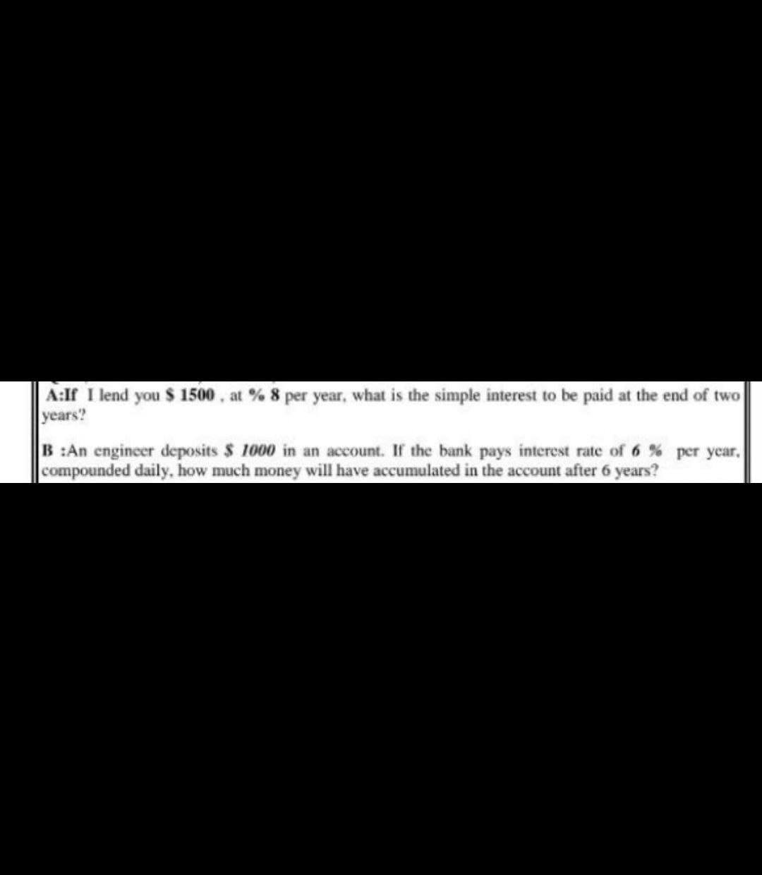 A:If I lend you $ 1500, at % 8 per year, what is the simple interest to be paid at the end of two
years?
B:An engineer deposits $ 1000 in an account. If the bank pays interest rate of 6% per year.
compounded daily, how much money will have accumulated in the account after 6 years?