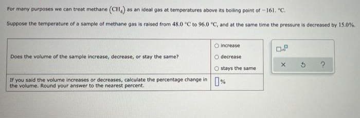 For many purposes we can treat methane (CH) as an ideal gas at temperatures above its boiling point of -161. "C.
Suppose the temperature of a sample of methane gas is raised from 48.0 °C to 96.0 °C, and at the same time the pressure is decreased by 15.0%.
O increase
0.8
Does the volume of the sample increase, decrease, or stay the same?
decrease
X
?
Ostays the same
If you said the volume increases or decreases, calculate the percentage change in %
the volume. Round your answer to the nearest percent.