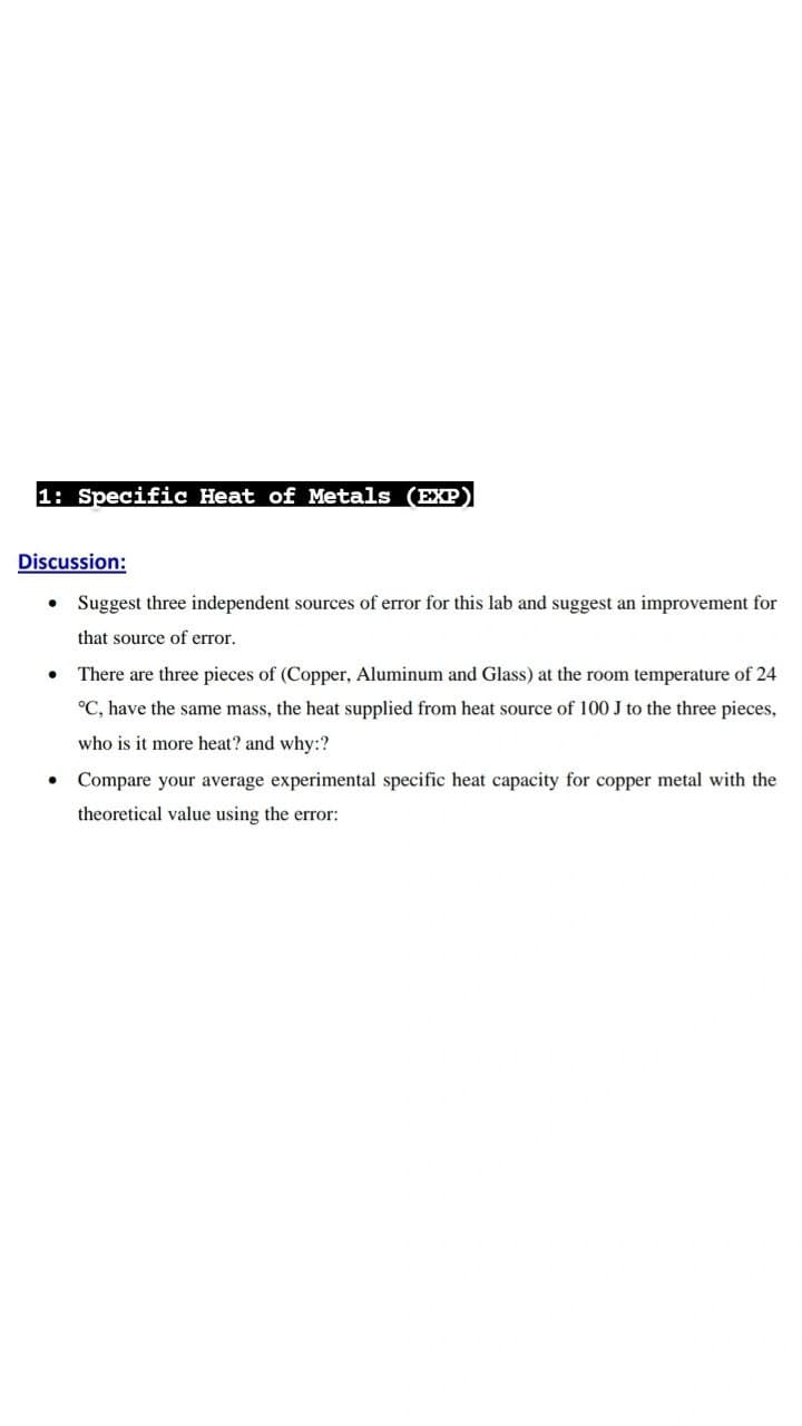 1: Specific Heat of Metals (EXP
Discussion:
Suggest three independent sources of error for this lab and suggest an improvement for
that source of error.
There are three pieces of (Copper, Aluminum and Glass) at the room temperature of 24
°C, have the same mass, the heat supplied from heat source of 100 J to the three pieces,
who is it more heat? and why:?
Compare your average experimental specific heat capacity for copper metal with the
theoretical value using the error:
