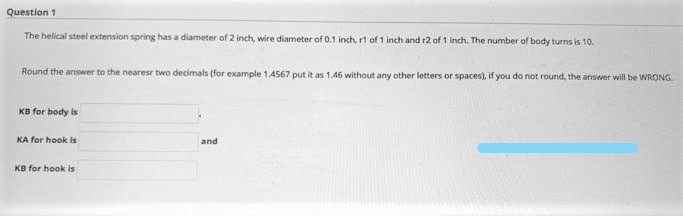 Question 1
The helical steel extension spring has a diameter of 2 inch, wire diameter of 0.1 inch, rt of 1 inch and r2 of 1 inch. The number of body turns is 10.
Round the answer to the nearesr two decimals (for example 1.4567 put it as 1.46 without any other letters or spaces), if you do not round, the answer will be WRONG
KB for body is
KA for hook is
and
KB for hook is
