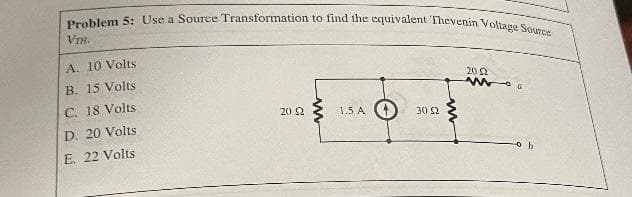 Problem 5: Use a Source Transformation to find the equivalent Thevenin Voliage Soatce
VIH.
A. 10 Volts
B. 15 Volts
20 2
C. 18 Volts
20 2
1.5 A
30 S2
D. 20 Volts
E. 22 Volts
