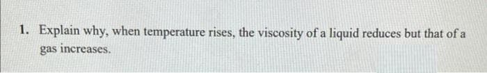 1. Explain why, when temperature rises, the viscosity of a liquid reduces but that of a
gas increases.
