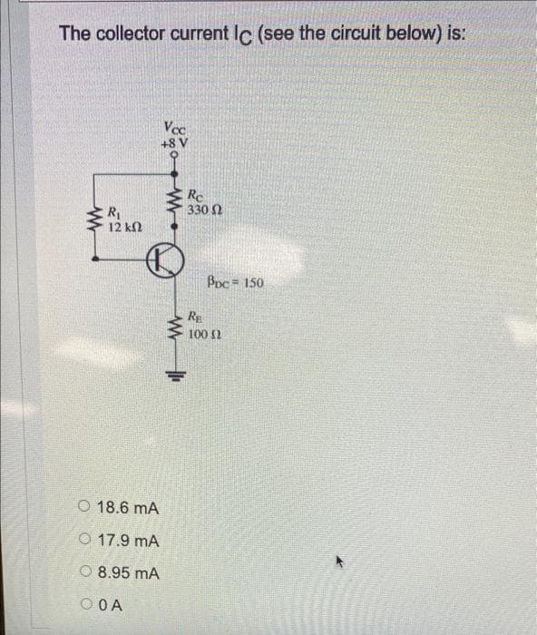 The collector current Ic (see the circuit below) is:
Vcc
+8 V
Rc
330 2
12 kM
Bpc 150
RE
100 2
O 18.6 mA
O 17.9 mA
O 8.95 mA
O OA
