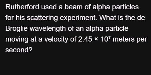 Rutherford used a beam of alpha particles
for his scattering experiment. What is the de
Broglie wavelength of an alpha particle
moving at a velocity of 2.45 × 107 meters per
second?