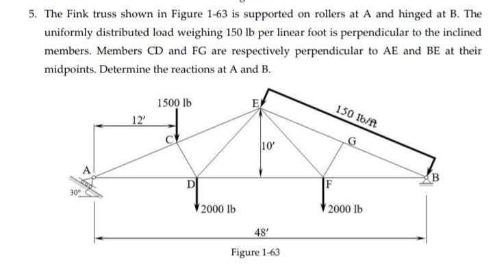 5. The Fink truss shown in Figure 1-63 is supported on rollers at A and hinged at B. The
uniformly distributed load weighing 150 lb per linear foot is perpendicular to the inclined
members. Members CD and FG are respectively perpendicular to AE and BE at their
midpoints. Determine the reactions at A and B.
1500 lb
E
150 1b/ft
12'
G
10'
А
B
D
F
30°
2000 lb
2000 lb
48'
Figure 1-63
