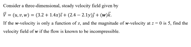 Consider a three-dimensional, steady velocity field given by
V = (u, v, w) = (3.2 + 1.4x)i + (2.4 – 2.1y)j + (w)k.
If the w-velocity is only a function of z, and the magnitude of w-velocity at z = 0 is 5, find the
velocity field of w if the flow is known to be incompressible.
