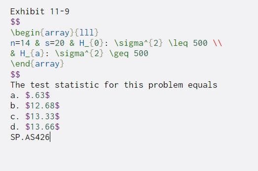 Exhibit 11-9
$$
\begin{array}{111}
n=14 & s=20 & H_{0}: \sigma^{2} \leq 500 \\
& H_{a}: \sigma^{2} \geq 500
\end{array}
$$
The test statistic for this problem equals
a. $.63$
b. $12.68$
c. $13.33$
d. $13.66$
SP.AS426
