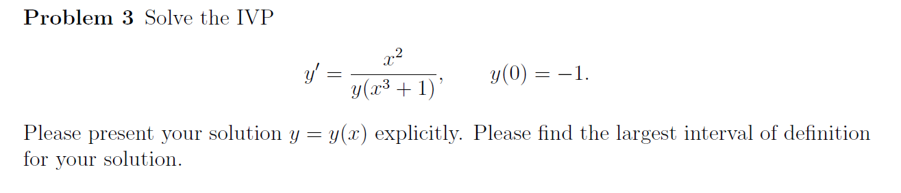 **Problem 3** Solve the IVP

\[ y' = \frac{x^2}{y(x^3 + 1)}, \quad y(0) = -1. \]

Please present your solution \( y = y(x) \) explicitly. Please find the largest interval of definition for your solution.