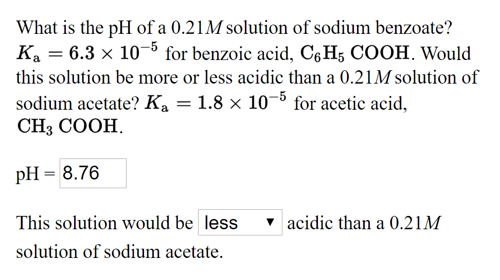 What is the pH of a 0.21M solution of sodium benzoate?
6.3 x 10- for benzoic acid, C6H5 COOH. Would
Ka
this solution be more or less acidic than a 0.21M solution of
sodium acetate? Ka = 1.8 × 10¬º for acetic acid,
CH3 COOH.
pH = 8.76
This solution would be less
v acidic than a 0.21M
solution of sodium acetate.
