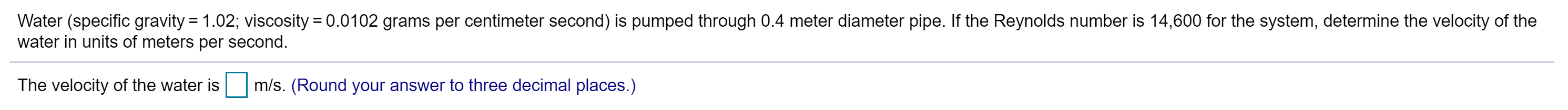 Water (specific gravity 1.02; viscosity 0.0102 grams per centimeter second) is pumped through 0.4 meter diameter pipe. If the Reynolds number is 14,600 for the system, determine the velocity of the
water in units of meters per second.
The velocity of the water is
m/s. (Round your answer to three decimal places.)
