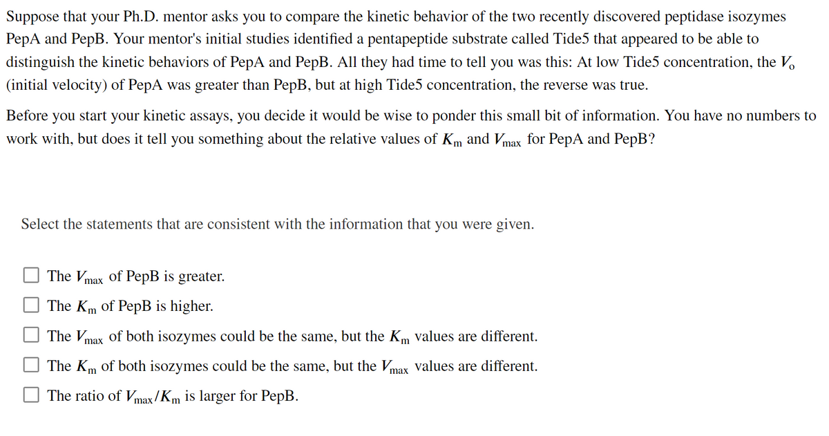 Suppose that your Ph.D. mentor asks you to compare the kinetic behavior of the two recently discovered peptidase isozymes
PepA and PepB. Your mentor's initial studies identified a pentapeptide substrate called Tide5 that appeared to be able to
distinguish the kinetic behaviors of PepA and PepB. All they had time to tell you was this: At low Tide5 concentration, the V.
(initial velocity) of PepA was greater than PepB, but at high Tide5 concentration, the reverse was true.
Before you start your kinetic assays, you decide it would be wise to ponder this small bit of information. You have no numbers to
work with, but does it tell you something about the relative values of Km and Vmax for PepA and PepB?
Select the statements that are consistent with the information that you were given.
The Vmax of PepB is greater.
The Km of PepB is higher.
The Vmax of both isozymes could be the same, but the Km values are different.
The Km of both isozymes could be the same, but the Vmax Vvalues are different.
The ratio of Vmax /Km is larger for PepB.
