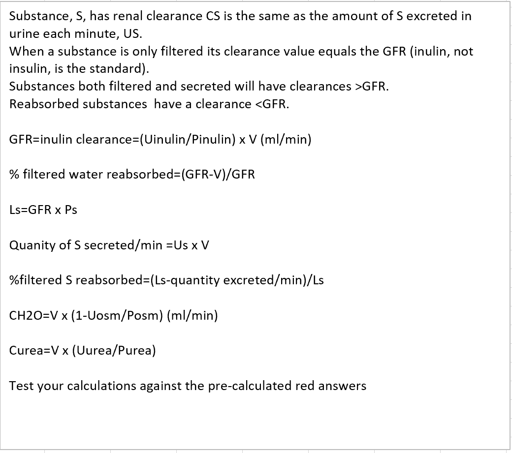 Substance, S, has renal clearance CS is the same as the amount of S excreted in
urine each minute, US.
When a substance is only filtered its clearance value equals the GFR (inulin, not
insulin, is the standard).
Substances both filtered and secreted will have clearances >GFR.
Reabsorbed substances have a clearance <GFR.
GFR=inulin clearance=(Uinulin/Pinulin) x V (ml/min)
% filtered water reabsorbed=(GFR-V)/GFR
Ls=GFR x Ps
Quanity of S secreted/min =Us x V
%filtered S reabsorbed=(Ls-quantity excreted/min)/Ls
CH2O=V x (1-Uosm/Posm) (ml/min)
Curea=V x (Uurea/Purea)
Test your calculations against the pre-calculated red answers
