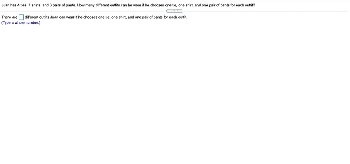 Juan has 4 ties, 7 shirts, and 6 pairs of pants. How many different outfits can he wear if he chooses one tie, one shirt, and one pair of pants for each outfit?
There are different outfits Juan can wear if he chooses one tie, one shirt, and one pair of pants for each outfit.
(Type a whole number.)
