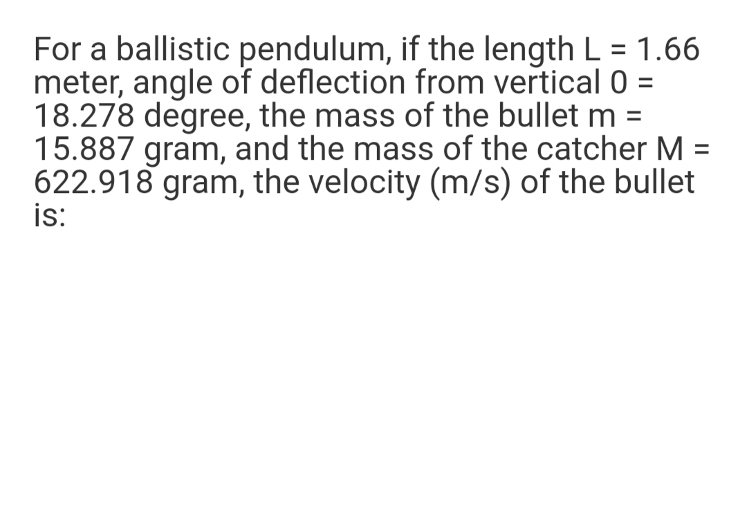 For a ballistic pendulum, if the length L = 1.66
meter, angle of deflection from vertical 0 =
18.278 degree, the mass of the bullet m =
15.887 gram, and the mass of the catcher M =
622.918 gram, the velocity (m/s) of the bullet
is:
%3D
