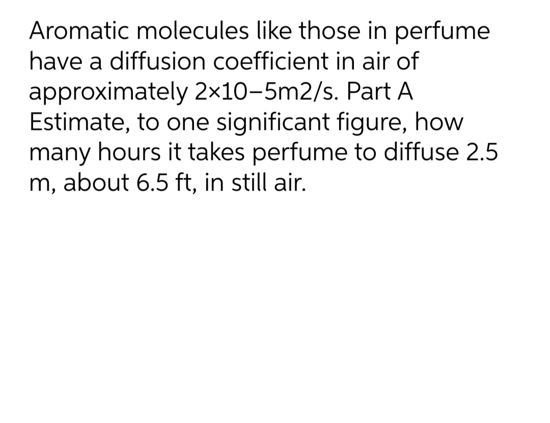 Aromatic molecules like those in perfume
have a diffusion coefficient in air of
approximately 2×10–5m2/s. Part A
Estimate, to one significant figure, how
many hours it takes perfume to diffuse 2.5
m, about 6.5 ft, in still air.
