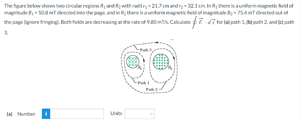 The figure below shows two circular regions R1 and R2 with radii r1=21.7 cm and r2 = 32.1 cm. In R1 there is a uniform magnetic field of
magnitude B1 = 50.8 mT directed into the page, and in R2 there is a uniform magnetic field of magnitude B2 = 75.4 mT directed out of
the page (ignore fringing). Both fields are decreasing at the rate of 9.80 mT/s. Calculate
É · d3 for (a) path 1, (b) path 2, and (c) path
3.
- Path 3
Path 1
Path 2
(a) Number
i
Units
