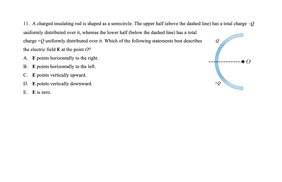 11. A charged insulating rod is shaped as a semicircle. The upper half (above the dashed line) has a total charge-Q
uniformly distributed over it, whereas the lower half (below the dashed line) has a total
charge +Q uniformly distributed over it. Which of the following statements best describes
the electric field E at the point O?
A. E points horizontally to the right.
B. E points horizontally to the left.
C. E points vertically upward.
D. E points vertically downward.
+Q
E. E is zero.
