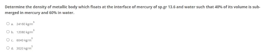 Determine the density of metallic body which floats at the interface of mercury of sp.gr 13.6 and water such that 40% of its volume is sub-
merged in mercury and 60% in water.
O a. 24160 kg/m³
O b. 12080 kg/m²
O c. 6040 kg/m²
3
O d. 3020 kg/m